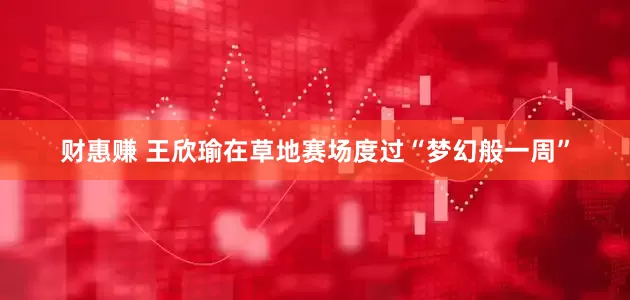 财惠赚 王欣瑜在草地赛场度过“梦幻般一周”
