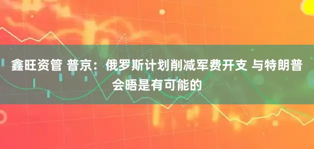 鑫旺资管 普京：俄罗斯计划削减军费开支 与特朗普会晤是有可能的