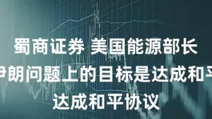 蜀商证券 美国能源部长：在伊朗问题上的目标是达成和平协议