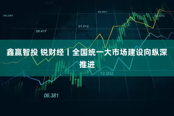 鑫赢智投 锐财经丨全国统一大市场建设向纵深推进