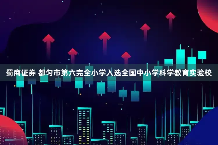 蜀商证券 都匀市第六完全小学入选全国中小学科学教育实验校