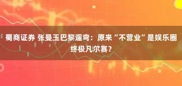 蜀商证券 张曼玉巴黎遛弯：原来“不营业”是娱乐圈终极凡尔赛？
