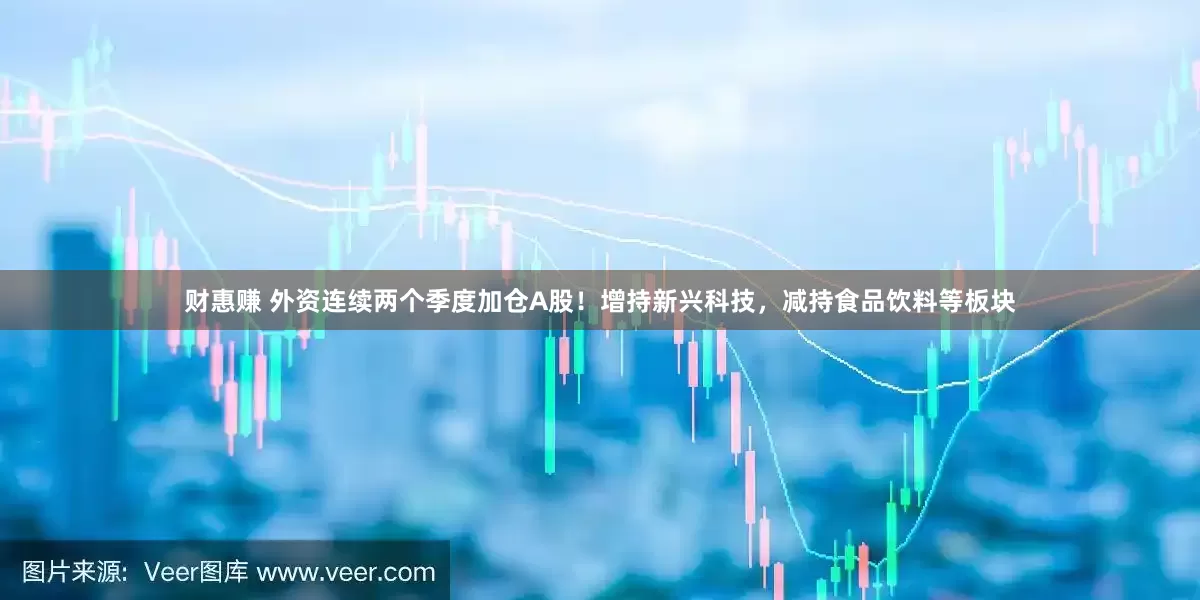 财惠赚 外资连续两个季度加仓A股！增持新兴科技，减持食品饮料等板块