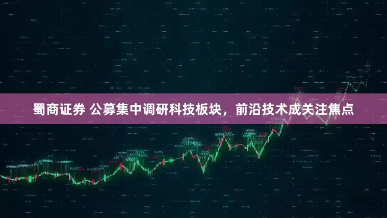 蜀商证券 公募集中调研科技板块，前沿技术成关注焦点
