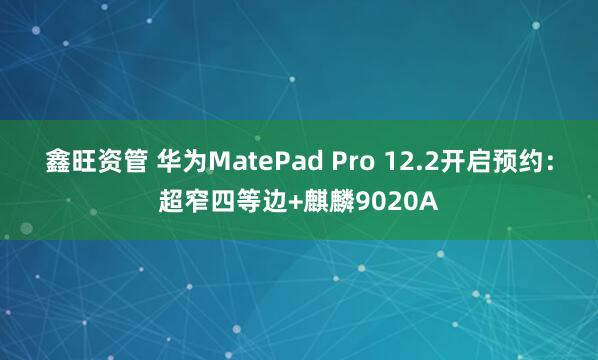 鑫旺资管 华为MatePad Pro 12.2开启预约：超窄四等边+麒麟9020A
