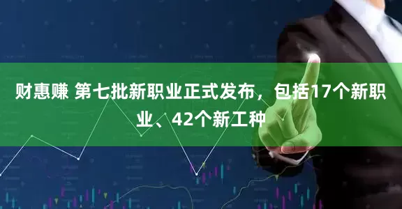 财惠赚 第七批新职业正式发布，包括17个新职业、42个新工种