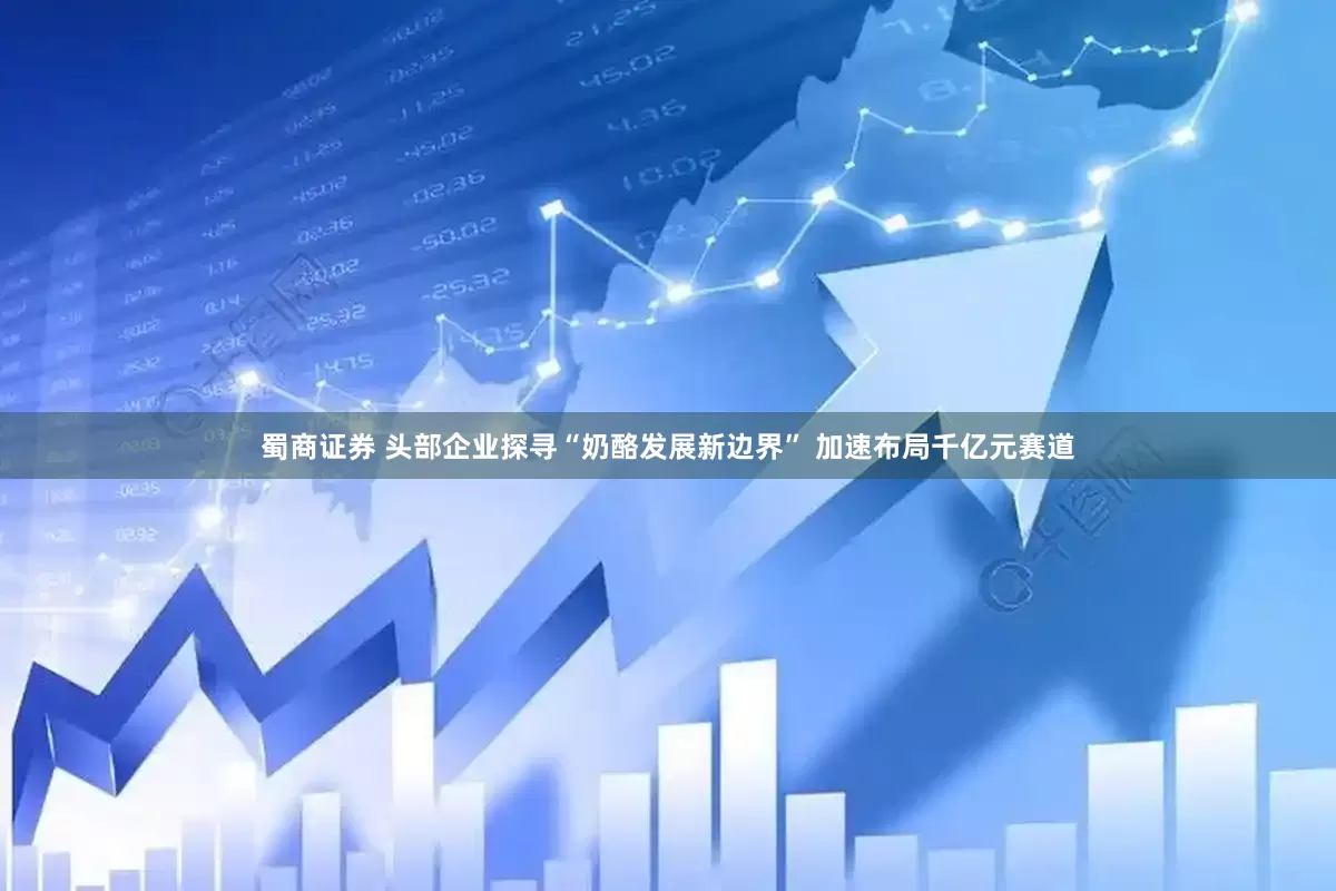 蜀商证券 头部企业探寻“奶酪发展新边界” 加速布局千亿元赛道