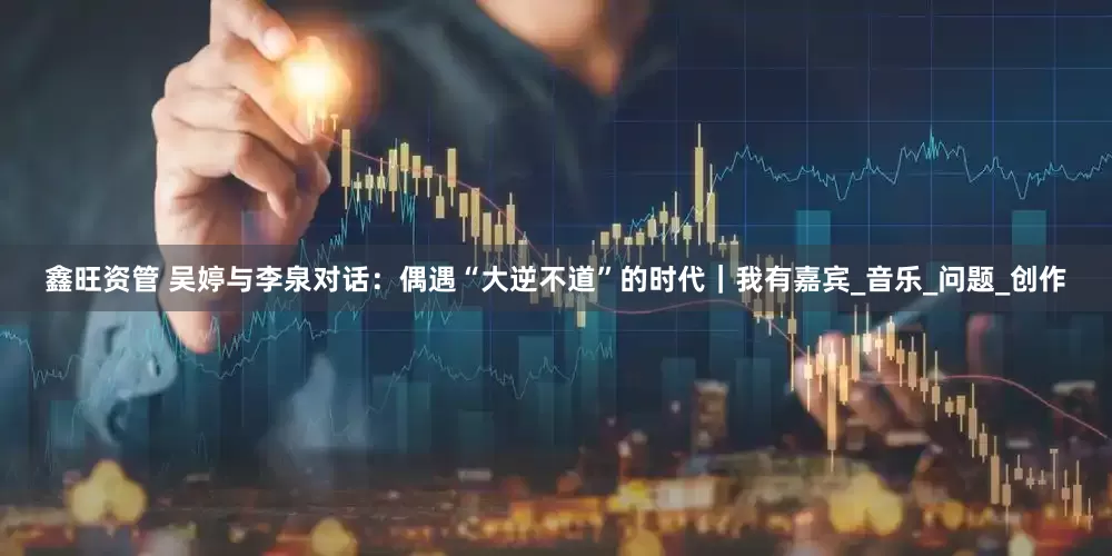 鑫旺资管 吴婷与李泉对话：偶遇“大逆不道”的时代｜我有嘉宾_音乐_问题_创作