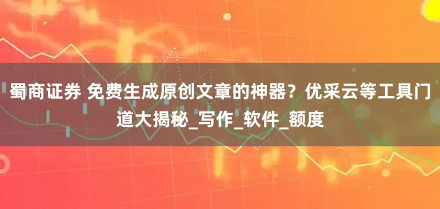蜀商证券 免费生成原创文章的神器？优采云等工具门道大揭秘_写作_软件_额度