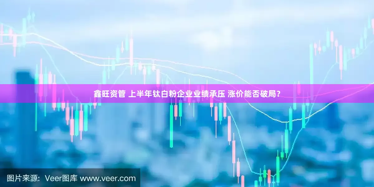 鑫旺资管 上半年钛白粉企业业绩承压 涨价能否破局？