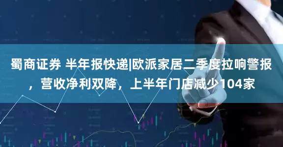 蜀商证券 半年报快递|欧派家居二季度拉响警报，营收净利双降，上半年门店减少104家