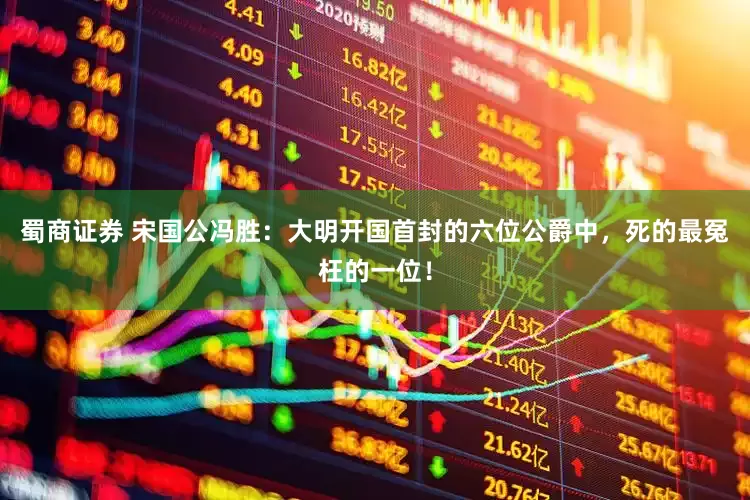 蜀商证券 宋国公冯胜：大明开国首封的六位公爵中，死的最冤枉的一位！