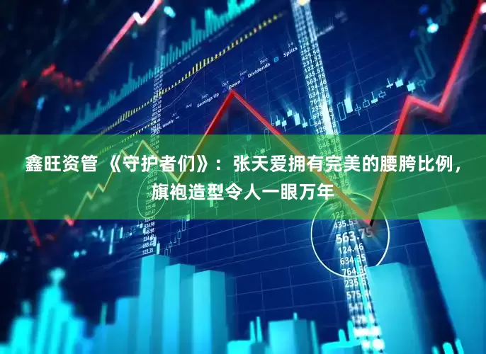 鑫旺资管 《守护者们》：张天爱拥有完美的腰胯比例，旗袍造型令人一眼万年