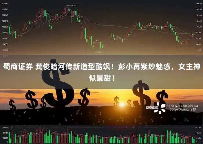 蜀商证券 龚俊暗河传新造型酷飒！彭小苒紫纱魅惑，女主神似景甜！