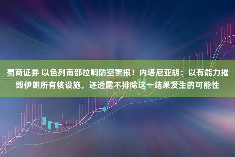 蜀商证券 以色列南部拉响防空警报!内塔尼亚胡:以有能力摧毁伊朗所有核设施,还透露不排除这一结果发生的可能性