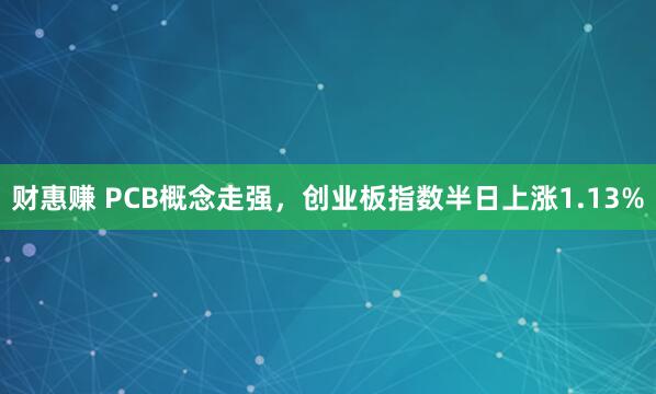 财惠赚 PCB概念走强,创业板指数半日上涨1.13%
