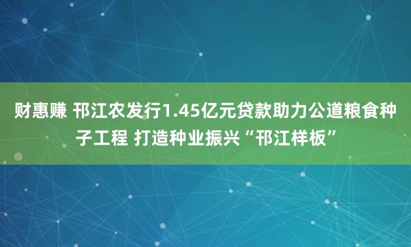 财惠赚 邗江农发行1.45亿元贷款助力公道粮食种子工程 打造种业振兴“邗江样板”