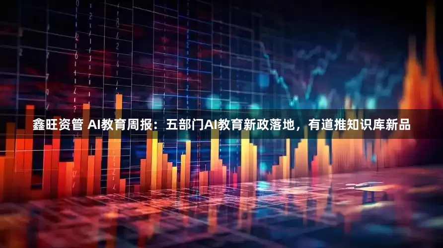 鑫旺资管 AI教育周报：五部门AI教育新政落地，有道推知识库新品