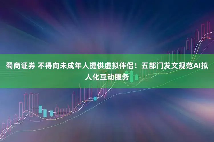 蜀商证券 不得向未成年人提供虚拟伴侣！五部门发文规范AI拟人化互动服务